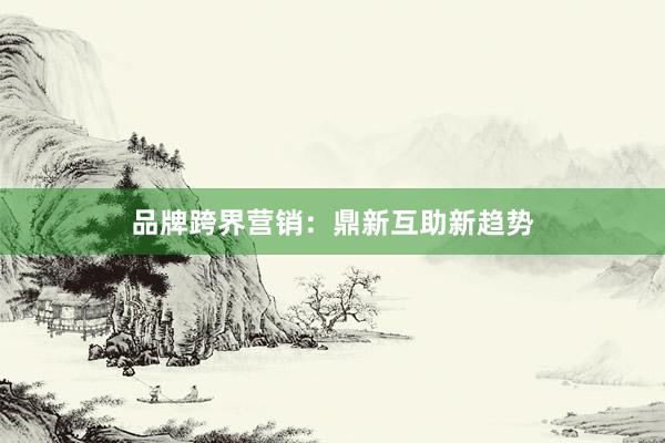 品牌跨界营销：鼎新互助新趋势